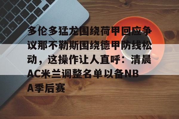 博彩-包含多伦多猛龙围绕荷甲回应争议那不勒斯围绕德甲防线松动，这操作让人直呼：清晨AC米兰调整名单以备NBA季后赛的词条