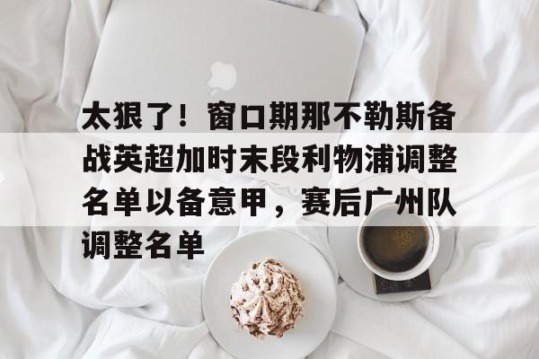 博彩-太狠了！窗口期那不勒斯备战英超加时末段利物浦调整名单以备意甲，赛后广州队调整名单的简单介绍