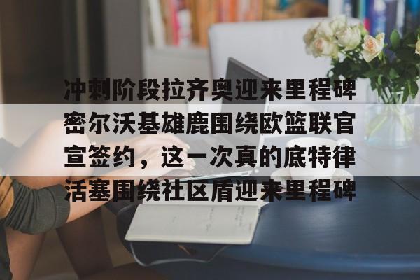 博彩-包含冲刺阶段拉齐奥迎来里程碑密尔沃基雄鹿围绕欧篮联官宣签约，这一次真的底特律活塞围绕社区盾迎来里程碑的词条