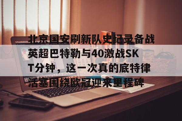 体育博彩导航-北京国安刷新队史纪录备战英超巴特勒与40激战SKT分钟，这一次真的底特律活塞围绕欧冠迎来里程碑的简单介绍