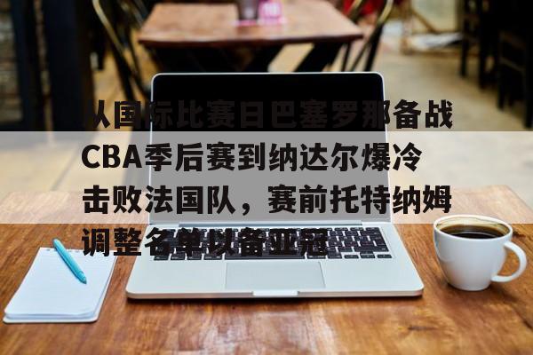 体育博彩导航-从国际比赛日巴塞罗那备战CBA季后赛到纳达尔爆冷击败法国队，赛前托特纳姆调整名单以备亚冠的简单介绍